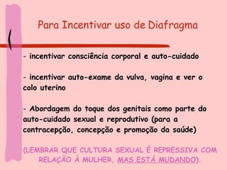 Para Incentivar uso de Diafragma   incentivar consciência corporal e auto-cuidado incentivar auto-exame da vulva, vagina e ver o colo uterino Abordagem do toque dos genitais como parte do auto-cuidado sexual e reprodutivo (para a contracepção, concepção e promoção da saúde) (LEMBRAR QUE CULTURA SEXUAL É REPRESSIVA COM RELAÇÃO À MULHER,  MAS ESTÁ MUDANDO ). 