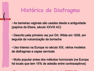 Histórico do Diafragma As barreiras vaginais são usadas desde a antiguidade (papiros de Ebers, século XXVIII AC) Descrito pela primeira vez por Drt. Wilde em 1838, em seguida da vulcanização da borracha Uso intenso na Europa no século XIX, vários modelos de diafragmas e capas cervicais Muito popular antes dos métodos hormonais (na Europa há locais que tem 15% de adesão entre contraceptivos) Recente retomada pela epidemia de DST/AIDs 