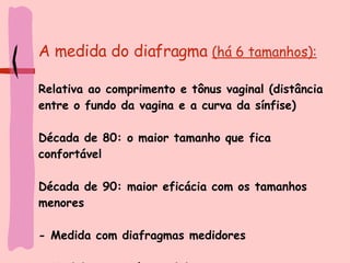A medida do diafragma  (há 6 tamanhos): Relativa ao comprimento e tônus vaginal (distância entre o fundo da vagina e a curva da sínfise) Década de 80: o maior tamanho que fica confortável Década de 90: maior eficácia com os tamanhos menores - Medida com diafragmas medidores - Medida com anéis medidores 