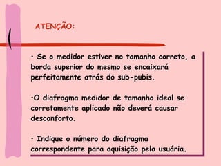 ATENÇÃO: Se o medidor estiver no tamanho correto, a borda superior do mesmo se encaixará perfeitamente atrás do sub-pubis.  O diafragma medidor de tamanho ideal se corretamente aplicado não deverá causar desconforto.  Indique o número do diafragma correspondente para aquisição pela usuária. 