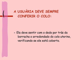 A USUÁRIA DEVE SEMPRE CONFERIR O COLO: -  Ela deve sentir com o dedo por trás da borracha o arredondado do colo uterino, verificando se ele está coberto. 