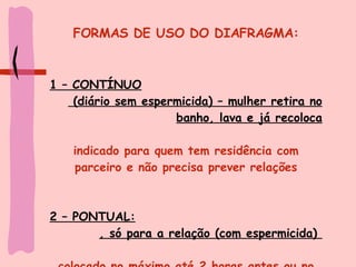 FORMAS DE USO DO DIAFRAGMA: 1 – CONTÍNUO (diário sem espermicida) – mulher retira no banho, lava e já recoloca indicado para quem tem residência com parceiro e não precisa prever relações 2 – PONTUAL: , só para a relação (com espermicida)  colocado no máximo até 2 horas antes ou no momento da relação 