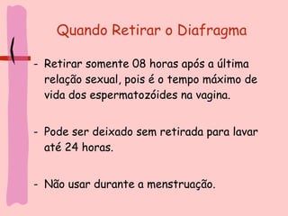 Quando Retirar o Diafragma Retirar somente 08 horas após a última relação sexual, pois é o tempo máximo de vida dos espermatozóides na vagina.  Pode ser deixado sem retirada para lavar até 24 horas. Não usar durante a menstruação. 
