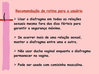 Recomendação de rotina para a usuária Usar o diafragma em todas as relações sexuais mesmo fora dos dias férteis para garantir a segurança máxima. Se ocorrer mais de uma relação sexual, manter o diafragma entre uma e outra. Não usar ducha vaginal enquanto o diafragma permanecer na vagina.  Pode ser usado com camisinha masculina. 