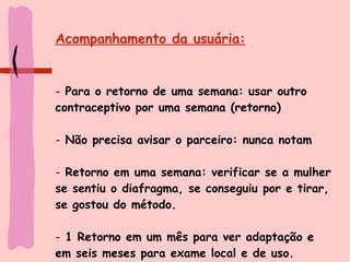 Acompanhamento da usuária: Para o retorno de uma semana: usar outro contraceptivo por uma semana (retorno) Não precisa avisar o parceiro: nunca notam Retorno em uma semana: verificar se a mulher se sentiu o diafragma, se conseguiu por e tirar, se gostou do método. 1 Retorno em um mês para ver adaptação e em seis meses para exame local e de uso. 
