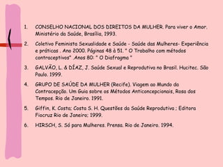 CONSELHO NACIONAL DOS DIREITOS DA MULHER. Para viver o Amor. Ministério da Saúde, Brasília, 1993.  Coletivo Feminista Sexualidade e Saúde - Saúde das Mulheres- Experiência e práticas . Ano 2000. Páginas 48 à 51. " O Trabalho com métodos contraceptivos" .Anos 80: " O Diafragma " GALVÃO, L. & DÍAZ, J. Saúde Sexual e Reprodutiva no Brasil. Hucitec. São Paulo. 1999.  GRUPO DE SAÚDE DA MULHER (Recife). Viagem ao Mundo da Contracepção. Um Guia sobre os Métodos Anticoncepcionais, Rosa dos Tempos. Rio de Janeiro. 1991.  Giffin, K. Costa; Costa S. H. Questões da Saúde Reprodutiva ; Editora Fiocruz Rio de Janeiro; 1999.  HIRSCH, S. Só para Mulheres. Prensa. Rio de Janeiro. 1994.  