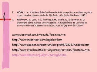 HOGA, L. A. K. Á Mercê do Cotidiano da Anticoncepção - A mulher seguindo o seu caminho. Universidade de São Paulo. São Paulo. São Paulo. 1995.  Kalckmann, S.; Lago, T.G.; Barbosa, R.M.; Villela, W. & Goihman, S. O Diafragma como Método Contraceptivo - A Experiência de Usuárias de Serviços Públicos. Cadernos de Saúde, Publ. 13 (4): 647-657, 1997.  www.guiasexual.com.br/saude/feminina.htm http://www.incontinet.com/kegelpix.htm http://www.abc.net.au/quantum/scripts98/9825/rundown.htm http://www.stacken.kth.se/~virgin/sex/artiklar/fanatomy.html http://www.shastd.org.uk/sti/tvimage2.htm 