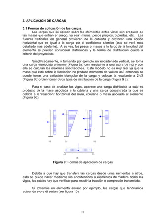 10
3. APLICACIÓN DE CARGAS
3.1 Formas de aplicación de las cargas.
Las cargas que se aplican sobre los elementos antes vistos son producto de
las masas que entran en juego, ya sean muros, pesos propios, cubiertas, etc. Las
fuerzas verticales en general provienen de la cubierta y provocan una acción
horizontal que es igual a la carga por el coeficiente sísmico (esto se verá mas
detallado mas adelante). A su vez, los pesos o masas a lo largo de la longitud del
elemento se pueden considerar distribuidas y la forma de distribución queda a
criterio del proyectista.
Simplificadamente, y tomando por ejemplo un encadenado vertical, se toma
una carga distribuida uniforme (Figura 9a) con resultante a una altura de h/2 y con
ella se calculan las máximas solicitaciones. Este modelo no es muy real ya que la
masa que está sobre la fundación no produce momento de vuelco, así, entonces se
puede tomar una variación triangular de la carga y colocar la resultante a 2h/3
(Figura 9b) o bien tomar otros tipos de distribución de la carga (Figura 9 c).
Para el caso de analizar las vigas, aparece una carga distribuida la cuál es
producto de la masa asociada a la cubierta y una carga concentrada la que es
debida a la “reacción” horizontal del muro, columna o masa asociada al elemento
(Figura 9d).
Figura 9: Formas de aplicación de cargas
Debido a que hay que transferir las cargas desde unos elementos a otros,
esto se puede hacer mediante los encadenados o elementos de madera como las
vigas, los cuáles hay que verificar para resistir la tracción o compresión transmitida.
Si tomamos un elemento aislado por ejemplo, las cargas que tendríamos
actuando sobre él serían (ver figura 10).
 