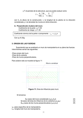 13
y T el período de la estructura, que se puede evaluar como
2/1
301
230
100 





∆+
+=
L
h
T n
con hn la altura de la construcción, L la longitud de la planta en la dirección
considerada y ∆ la densidad de muros en dicha dirección.
b- Perpendicular al plano del muro
Coeficiente de la parte: γp=1.00
Coeficiente de riesgo: γr=1.30
Con as=0.35g
5. ORIGEN DE LAS FUERZAS
Suponiendo que se analizará un muro de mampostería en su plano las fuerzas
intervinientes serían las siguientes:
-Peso propio del muro
-Peso de la cubierta
-Peso de muros perpendiculares.
Para aclarar esto se muestra la figura 11
Muro a analizar
Figura 11: Área de influencia para muro
Si tomamos
Qm=peso del muro considerado (γmLmhmt)
Qt=peso del área de influencia de la cubierta (LxLyqts)
Qmp=peso de los muros perpendiculares (γmLyhmt)
(2)
(3)
(4)
γm: peso específico de la mampostería.
Lm: longitud del muro de mampostería.
Coeficiente sísmico de la parte o componente: rac pspk γγ=
 