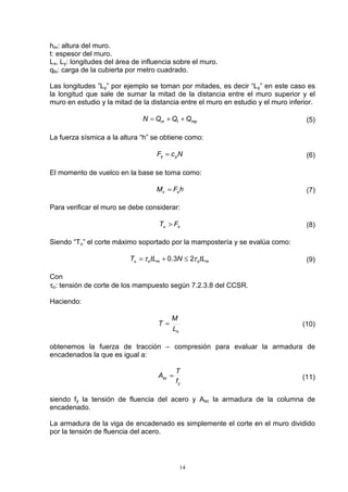 14
hm: altura del muro.
t: espesor del muro.
Lx, Ly: longitudes del área de influencia sobre el muro.
qts: carga de la cubierta por metro cuadrado.
Las longitudes ”Ly” por ejemplo se toman por mitades, es decir “Ly” en este caso es
la longitud que sale de sumar la mitad de la distancia entre el muro superior y el
muro en estudio y la mitad de la distancia entre el muro en estudio y el muro inferior.
mptm QQQN ++= (5)
La fuerza sísmica a la altura “h” se obtiene como:
NcF ps = (6)
El momento de vuelco en la base se toma como:
hFM sv = (7)
Para verificar el muro se debe considerar:
su FT > (8)
Siendo “Tu” el corte máximo soportado por la mampostería y se evalúa como:
momou tLNtLT ττ 23.0 ≤+= (9)
Con
τo: tensión de corte de los mampuesto según 7.2.3.8 del CCSR.
Haciendo:
oL
M
T = (10)
obtenemos la fuerza de tracción – compresión para evaluar la armadura de
encadenados la que es igual a:
y
sc
f
T
A = (11)
siendo fy la tensión de fluencia del acero y Asc la armadura de la columna de
encadenado.
La armadura de la viga de encadenado es simplemente el corte en el muro dividido
por la tensión de fluencia del acero.
 