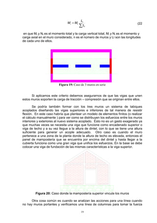 19
∑
=
i
i
ti
L
L
MM (22
en que Mt y Nt es el momento total y la carga vertical total, Mi y Ni es el momento y
carga axial en el muro considerado, n es el número de muros y Li son las longitudes
de cada uno de ellos.
Figura 19: Caso de 3 muros en serie
Si aplicamos este criterio debemos asegurarnos de que las vigas que unen
estos muros soporten la carga de tracción – compresión que se originan entre ellos.
Se podría también formar con los tres muros un sistema de tabiques
acoplados diseñando las vigas superiores e inferiores de tal manera de resistir
flexión. En este caso habría que plantear un modelo de elementos finitos (o realizar
el cálculo manualmente ) para ver como se distribuyen los esfuerzos entre los muros
interiores y exteriores al nuevo sistema acoplado. Esto no es un gasto exagerado ya
que muchas veces se necesita una viga que funcione como encadenado superior o
viga de techo y a su vez llegue a la altura de dintel, con lo que se tiene una altura
suficiente para generar un acople adecuado. Otro caso es cuando el muro
pertenece a una zona de la planta donde la altura de techo es elevada, entonces el
panel de mampostería que se encuentra por encima del dintel y hasta llegar a la
cubierta funciona como una gran viga que unifica los esfuerzos. En la base se debe
colocar una viga de fundación de las mismas características a la viga superior.
Figura 20: Caso donde la mampostería superior vincula los muros
Otra cosa común es cuando se analizan las acciones para una línea cuando
no hay muros portantes y verificamos una línea de columnas para tomar la fuerza
 