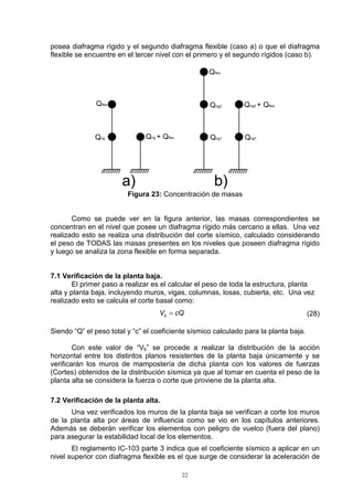 22
posea diafragma rígido y el segundo diafragma flexible (caso a) o que el diafragma
flexible se encuentre en el tercer nivel con el primero y el segundo rígidos (caso b).
a) b)
Qflex
Qrig Qrig + Qflex Qrig1
Qrig2
Qflex
Qrig2 + Qflex
Qrig1
Figura 23: Concentración de masas
Como se puede ver en la figura anterior, las masas correspondientes se
concentran en el nivel que posee un diafragma rígido más cercano a ellas. Una vez
realizado esto se realiza una distribución del corte sísmico, calculado considerando
el peso de TODAS las masas presentes en los niveles que poseen diafragma rígido
y luego se analiza la zona flexible en forma separada.
7.1 Verificación de la planta baja.
El primer paso a realizar es el calcular el peso de toda la estructura, planta
alta y planta baja, incluyendo muros, vigas, columnas, losas, cubierta, etc. Una vez
realizado esto se calcula el corte basal como:
cQVb = (28)
Siendo “Q” el peso total y “c” el coeficiente sísmico calculado para la planta baja.
Con este valor de “Vb” se procede a realizar la distribución de la acción
horizontal entre los distintos planos resistentes de la planta baja únicamente y se
verificarán los muros de mampostería de dicha planta con los valores de fuerzas
(Cortes) obtenidos de la distribución sísmica ya que al tomar en cuenta el peso de la
planta alta se considera la fuerza o corte que proviene de la planta alta.
7.2 Verificación de la planta alta.
Una vez verificados los muros de la planta baja se verifican a corte los muros
de la planta alta por áreas de influencia como se vio en los capítulos anteriores.
Además se deberán verificar los elementos con peligro de vuelco (fuera del plano)
para asegurar la estabilidad local de los elementos.
El reglamento IC-103 parte 3 indica que el coeficiente sísmico a aplicar en un
nivel superior con diafragma flexible es el que surge de considerar la aceleración de
 