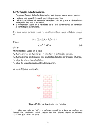 24
7.3 Verificación de las fundaciones.
Para la verificación de las fundaciones hay que tener en cuenta ciertos puntos:
• La planta baja se verificó con el peso total de la estructura.
• La fuerza de corte en los elementos de la planta baja es igual a la fuerza sísmica
de la planta baja más la planta alta.
• El momento de vuelco en la base debe ser el “real” considerando las fuerzas de
la planta baja y la planta alta.
Con estos puntos claros se llega a ver que el momento de vuelco en la base es igual
a:
( ) ( )212121 hhFhFFM sssv ++−= (31)
O bien:
2211 hFhFM ssv += (32)
Siendo:
Mv: momento de vuelco en la base.
Fs1: fuerza sísmica en el primer piso resultante de la distribución sísmica.
Fs2: fuerza sísmica en el segundo piso resultante del análisis por áreas de influencia.
h1: altura del primer piso sobre la base
h2: altura del segundo piso (medido sobre el primero)
La figura 25 ilustra un ejemplo.
h2
h1
Fs2
Fs1
Figura 25: Modelo de estructura de 2 niveles.
Con este valor de “Mv” y el esfuerzo normal en la base se verifican las
fundaciones cimientos, bases, zapatas corridas, plateas) según los métodos
conocidos (p.e. Brinch Hansen)
 