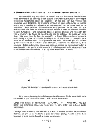 25
8. ALGNAS SOLUCIONES ESTRUCTURALES PARA CASOS ESPECIALES
Muchas veces hay estructuras de un solo nivel con diafragmas flexibles (caso
típico de viviendas de un nivel), o bien que por la altura de sus muros es elevada por
cuestiones funcionales (caso de galpones), en las que hay que verificar las
columnas fuera del plano. El problema principal en estas estructuras es que los
momentos originados son elevados en comparación con la carga axial en la
fundación. Esto produce excentricidades muy grandes en la base, las que
demandarían una base de tamaño excesivo. Debido a esto se plantean distintos
tipos de fundación. Para estructuras bajas es posible plantear una fundación con
viga y “muerto”. La figura 26 muestra este tipo de sistema. Se puede ver en la
figura 26a, una vista del tipo de fundación, la figura 26b muestra el esquema
estructural y la figura 26c muestra los diagramas de momentos. El momento en la
base de la columna debe ser equilibrado por cupla producida por las fuerzas
generadas debajo de la columna y en el muerto, separado una distancia Lo de la
columna. Debajo del muro se coloca una base, en general de hormigón armado y a
una distancia Lo se coloca un elemento de hormigón que mediante su peso propio y
la fricción del suelo circundante deben equilibrar el momento actuante.
Figura 26: Fundación con viga rígida unida a muerto de hormigón.
Si el momento actuante en la base de la columna es Mv, la carga axial en la
columna es Nc y la distancia al muerto es Lo, entonces tenemos:
Carga sobre la base de la columna: N1=Nc+Mv/Lo y N2=Nc-Mv/Lo hay que
lograr que el termino Mv/Lo sea menor que Nc para evitar que la base quede
traccionada.
La carga sobre el macizo o muerto es: Nm= Mv/Lo la cual se equilibra de dos formas
distintas. La primera es mediante el peso del macizo (bdhγh) más la fricción de la
base con el suelo lateral, la cuál se puede tomar como:
cerff hPcN = (33)
 