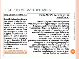 ΓΙΑΤΙ ΣΤΗ ΜΕΓΑΛΗ ΒΡΕΤΑΝΙΑ;
Why Britain took the lead.
Great Britain enjoyed many advantages
that helped it take the lead in the Industrial
Revolution. It had plentiful iron and coal
resources and a good transportation
system. It was a leading commercial power
so merchants had the capital to invest in
new enterprises. It had colonies that
supplied raw materials and bought finished
goods. The British government encouraged
improvements in transportation and used
its navy~ to protect British trade. Finally,
the British accepted the idea that people
could move ahead in society by hard work
and talent.
από το διαδίκτυο
http://www.fresno.k12.ca.us/divdept/sscience/h
istory/industrial_revolution.htm
Γιατί η Μεγάλη Βρετανία είχε το
προβάδισμα.
Η Μεγάλη Βρετανία διέθετε σημαντικά
πλεονεκτήματα που της επέτρεψαν να ηγηθεί της
Βιομηχανικής Επανάστασης. Είχε άφθονες
πρώτες ύλες σιδήρου και άνθρακα και ένα καλό
σύστημα μεταφορών. Ήταν μία ηγεμονική
εμπορική δύναμη και οι έμποροι διέθεταν τα
κεφάλαια για να επενδύσουν σε νέες
επιχειρήσεις. Είχε αποικίες που την
τροφοδοτούσαν με πρώτες ύλες και
μεταποιημένα προϊόντα. Η βρετανική κυβέρνηση
ενθάρρυνε βελτιώσεις στις μεταφορές και
χρησιμοποίησε το ναυτικό της χώρας για να
προστατεύσει το βρετανικό εμπόριο. Εν τέλει, οι
Βρετανοί αποδέχτηκαν την ιδέα ότι ο λαός
μπορεί να προοδεύσει στην κοινωνία με τη
σκληρή δουλειά και το ταλέντο.
28/9/2016ΦΑΤΣΗΑΘΑΝΑΣΙΑΦΙΛΟΛΟΓΟΣ
10
 
