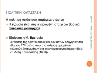 ΠΟΛΙΤΙΚΗ ΚΑΤΑΣΤΑΣΗ
Η πολιτική κατάσταση παρέμενε στάσιμη
 Η εξουσία είναι συγκεντρωμένη στα χέρια βασιλιά
(απόλυτη μοναρχία)
 Εξαίρεση η Μ. Βρετανία
Οι πιέσεις της αριστοκρατίας και των αστών οδήγησαν στα
τέλη του 17ου αιώνα στην αναγνώριση ορισμένων
πολιτικών δικαιωμάτων στις οικονομικά ισχυρότερες τάξεις
«Ένδοξη Επανάσταση (1688)»
28/9/2016ΦΑΤΣΗΑΘΑΝΑΣΙΑΦΙΛΟΛΟΓΟΣ
14
 