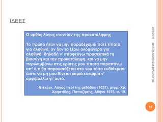 ΙΔΕΕΣ
Ο ορθός λόγος εναντίον της προκατάληψης
Το πρώτο ήταν να μην παραδέχομαι ποτέ τίποτα
για αληθινό, αν δεν το ξέρω ολοφάνερα για
αληθινό˙ δηλαδή ν’ αποφεύγω προσεκτικά τη
βιασύνη και την προκατάληψη, και να μην
περιλαμβάνω στις κρίσεις μου τίποτα παραπάνω
απ’ ό,τι θα παρουσιάζεται στο νου τόσο ευδιάκριτα
ώστε να μη μου δίνεται καμιά ευκαιρία ν’
αμφιβάλλω γι’ αυτό.
Ντεκάρτ, Λόγος περί της μεθόδου (1637), μτφρ. Χρ.
Χρηστίδης, Παπαζήσης, Αθήνα 1976, σ. 19.
28/9/2016ΦΑΤΣΗΑΘΑΝΑΣΙΑΦΙΛΟΛΟΓΟΣ
15
 