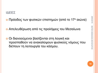 ΙΔΕΕΣ
 Πρόοδος των φυσικών επιστημών (από το 17ο αιώνα)
 Απελευθέρωση από τις προλήψεις του Μεσαίωνα
 Οι διανοούμενοι βασίζονται στη λογική και
προσπαθούν να ανακαλύψουν φυσικούς νόμους που
διέπουν τη λειτουργία του κόσμου.
28/9/2016ΦΑΤΣΗΑΘΑΝΑΣΙΑΦΙΛΟΛΟΓΟΣ
16
 