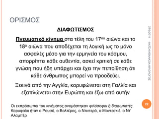 ΟΡΙΣΜΟΣ
ΔΙΑΦΩΤΙΣΜΟΣ
Πνευματικό κίνημα στα τέλη του 17ου αιώνα και το
18ο αιώνα που αποδέχεται τη λογική ως το μόνο
ασφαλές μέσο για την ερμηνεία του κόσμου,
απορρίπτει κάθε αυθεντία, ασκεί κριτική σε κάθε
γνώση που ήδη υπάρχει και έχει την πεποίθηση ότι
κάθε άνθρωπος μπορεί να προοδεύει.
Ξεκινά από την Αγγλία, κορυφώνεται στη Γαλλία και
εξαπλώνεται στην Ευρώπη και έξω από αυτήν
Οι εκπρόσωποι του κινήματος ονομάστηκαν φιλόσοφοι ή διαφωτιστές.
Κορυφαίοι ήταν ο Ρουσό, ο Βολτέρος, ο Ντιντερό, ο Μοντεσκιέ, ο Ντ’
Αλαμπέρ
28/9/2016ΦΑΤΣΗΑΘΑΝΑΣΙΑΦΙΛΟΛΟΓΟΣ
22
 