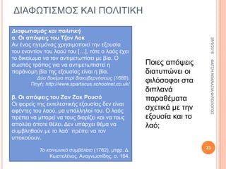 ΔΙΑΦΩΤΙΣΜΟΣ ΚΑΙ ΠΟΛΙΤΙΚΗ
Διαφωτισμός και πολιτική
α. Οι απόψεις του Τζον Λοκ
Αν ένας ηγεμόνας χρησιμοποιεί την εξουσία
του εναντίον του λαού του […], τότε ο λαός έχει
το δικαίωμα να τον αντιμετωπίσει με βία. Ο
σωστός τρόπος για να αντιμετωπιστεί η
παράνομη βία της εξουσίας είναι η βία.
Δύο δοκίμια περί διακυβερνήσεως (1689).
Πηγή: http://www.spartacus.schoolnet.co.uk/
β. Οι απόψεις του Ζαν Ζακ Ρουσό
Οι φορείς της εκτελεστικής εξουσίας δεν είναι
αφέντες του λαού, μα υπάλληλοί του. Ο λαός
πρέπει να μπορεί να τους διορίζει και να τους
απολύει όποτε θέλει. Δεν υπάρχει θέμα να
συμβληθούν με το λαό˙ πρέπει να τον
υπακούουν.
Το κοινωνικό συμβόλαιο (1762), μτφρ. Δ.
Κωστελένος, Αναγνωστίδης, σ. 164.
Ποιες απόψεις
διατυπώνει οι
φιλόσοφοι στα
διπλανά
παραθέματα
σχετικά με την
εξουσία και το
λαό;
28/9/2016ΦΑΤΣΗΑΘΑΝΑΣΙΑΦΙΛΟΛΟΓΟΣ
23
 