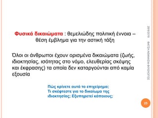 Φυσικά δικαιώματα : θεμελιώδης πολιτική έννοια –
θέση έμβλημα για την αστική τάξη
Όλοι οι άνθρωποι έχουν ορισμένα δικαιώματα (ζωής,
ιδιοκτησίας, ισότητας στο νόμο, ελευθερίας σκέψης
και έκφρασης) τα οποία δεν καταργούνται από καμία
εξουσία
Πώς κρίνετε αυτό το επιχείρημα;
Τι σκέφτεστε για το δικαίωμα της
ιδιοκτησίας; Εξυπηρετεί κάποιους;
28/9/2016ΦΑΤΣΗΑΘΑΝΑΣΙΑΦΙΛΟΛΟΓΟΣ
25
 