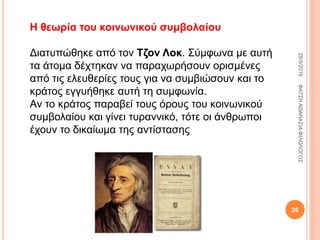 Η θεωρία του κοινωνικού συμβολαίου
Διατυπώθηκε από τον Τζον Λοκ. Σύμφωνα με αυτή
τα άτομα δέχτηκαν να παραχωρήσουν ορισμένες
από τις ελευθερίες τους για να συμβιώσουν και το
κράτος εγγυήθηκε αυτή τη συμφωνία.
Αν το κράτος παραβεί τους όρους του κοινωνικού
συμβολαίου και γίνει τυραννικό, τότε οι άνθρωποι
έχουν το δικαίωμα της αντίστασης
28/9/2016ΦΑΤΣΗΑΘΑΝΑΣΙΑΦΙΛΟΛΟΓΟΣ
26
 