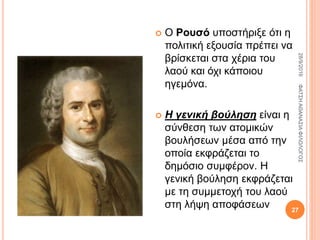  Ο Ρουσό υποστήριξε ότι η
πολιτική εξουσία πρέπει να
βρίσκεται στα χέρια του
λαού και όχι κάποιου
ηγεμόνα.
 Η γενική βούληση είναι η
σύνθεση των ατομικών
βουλήσεων μέσα από την
οποία εκφράζεται το
δημόσιο συμφέρον. Η
γενική βούληση εκφράζεται
με τη συμμετοχή του λαού
στη λήψη αποφάσεων
28/9/2016ΦΑΤΣΗΑΘΑΝΑΣΙΑΦΙΛΟΛΟΓΟΣ
27
 