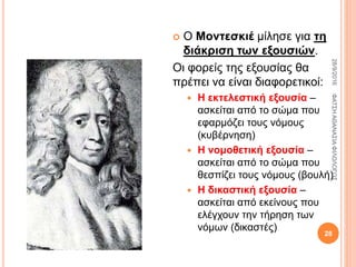  Ο Μοντεσκιέ μίλησε για τη
διάκριση των εξουσιών.
Οι φορείς της εξουσίας θα
πρέπει να είναι διαφορετικοί:
 Η εκτελεστική εξουσία –
ασκείται από το σώμα που
εφαρμόζει τους νόμους
(κυβέρνηση)
 Η νομοθετική εξουσία –
ασκείται από το σώμα που
θεσπίζει τους νόμους (βουλή)
 Η δικαστική εξουσία –
ασκείται από εκείνους που
ελέγχουν την τήρηση των
νόμων (δικαστές)
28/9/2016ΦΑΤΣΗΑΘΑΝΑΣΙΑΦΙΛΟΛΟΓΟΣ
28
 