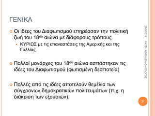 ΓΕΝΙΚΑ
 Οι ιδέες του Διαφωτισμού επηρέασαν την πολιτική
ζωή του 18ου αιώνα με διάφορους τρόπους.
 ΚΥΡΙΩΣ με τις επαναστάσεις της Αμερικής και της
Γαλλίας
 Πολλοί μονάρχες του 18ου αιώνα ασπάστηκαν τις
ιδέες του Διαφωτισμού (φωτισμένη δεσποτεία)
 Πολλές από τις ιδέες αποτελούν θεμέλια των
σύγχρονων δημοκρατικών πολιτευμάτων (π.χ. η
διάκριση των εξουσιών).
28/9/2016ΦΑΤΣΗΑΘΑΝΑΣΙΑΦΙΛΟΛΟΓΟΣ
31
 