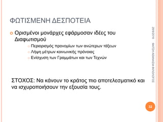 ΦΩΤΙΣΜΕΝΗ ΔΕΣΠΟΤΕΙΑ
 Ορισμένοι μονάρχες εφάρμοσαν ιδέες του
Διαφωτισμού
 Περιορισμός προνομίων των ανώτερων τάξεων
 Λήψη μέτρων κοινωνικής πρόνοιας
 Ενίσχυση των Γραμμάτων και των Τεχνών
ΣΤΟΧΟΣ: Να κάνουν το κράτος πιο αποτελεσματικό και
να ισχυροποιήσουν την εξουσία τους.
28/9/2016ΦΑΤΣΗΑΘΑΝΑΣΙΑΦΙΛΟΛΟΓΟΣ
32
 