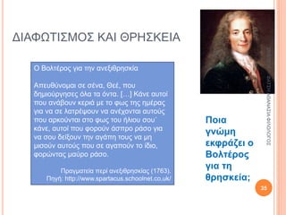 ΔΙΑΦΩΤΙΣΜΟΣ ΚΑΙ ΘΡΗΣΚΕΙΑ
Ο Βολτέρος για την ανεξιθρησκία
Απευθύνομαι σε σένα, Θεέ, που
δημιούργησες όλα τα όντα. […] Κάνε αυτοί
που ανάβουν κεριά με το φως της ημέρας
για να σε λατρέψουν να ανέχονται αυτούς
που αρκούνται στο φως του ήλιου σου˙
κάνε, αυτοί που φορούν άσπρο ράσο για
να σου δείξουν την αγάπη τους να μη
μισούν αυτούς που σε αγαπούν το ίδιο,
φορώντας μαύρο ράσο.
Πραγματεία περί ανεξιθρησκίας (1763).
Πηγή: http://www.spartacus.schoolnet.co.uk/
Ποια
γνώμη
εκφράζει ο
Βολτέρος
για τη
θρησκεία;
28/9/2016ΦΑΤΣΗΑΘΑΝΑΣΙΑΦΙΛΟΛΟΓΟΣ
35
 