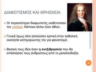ΔΙΑΦΩΤΙΣΜΟΣ ΚΑΙ ΘΡΗΣΚΕΙΑ
 Οι περισσότεροι διαφωτιστές υιοθετούσαν
τον ντεϊσμό. Κάποιοι άλλοι ήταν άθεοι.
 Γενικά όμως όλοι ασκούσαν κριτική στην καθολική
εκκλησία κατηγορώντας την για φανατισμό.
 Βασική τους ιδέα ήταν η ανεξιθρησκία που θα
απάλλασσε τους ανθρώπους από τη μισαλλοδοξία.
28/9/2016ΦΑΤΣΗΑΘΑΝΑΣΙΑΦΙΛΟΛΟΓΟΣ
36
 