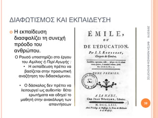 ΔΙΑΦΩΤΙΣΜΟΣ ΚΑΙ ΕΚΠΑΙΔΕΥΣΗ
 Η εκπαίδευση
διασφαλίζει τη συνεχή
πρόοδο του
ανθρώπου.
Ο Ρουσό υποστηρίζει στο έργου
του Αιμίλιος ή Περί Αγωγής :
• Η εκπαίδευση πρέπει να
βασίζεται στην προσωπική
αναζήτηση του διδασκόμενου.
• Ο δάσκαλος δεν πρέπει να
λειτουργεί ως αυθεντία· θέτει
ερωτήματα και οδηγεί το
μαθητή στην ανακάλυψη των
απαντήσεων
28/9/2016ΦΑΤΣΗΑΘΑΝΑΣΙΑΦΙΛΟΛΟΓΟΣ
38
 