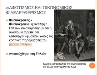 ΔΙΑΦΩΤΙΣΜΟΣ ΚΑΙ ΟΙΚΟΝΟΜΙΚΟΣ
ΦΙΛΕΛΕΥΘΕΡΙΣΜΟΣ
 Φυσιοκράτες -
Φυσιοκρατία: η αντίληψη
Γάλλων οικονομολόγων ότι η
οικονομία πρέπει να
λειτουργεί «φυσικά» χωρίς τις
κρατικές παρεμβάσεις του
μερκαντιλισμού
 Αναπτύχθηκε στη Γαλλία
Κύριος εκπρόσωπος της φυσιοκρατίας
ο Γάλλος οικονομολόγος Κενέ
28/9/2016ΦΑΤΣΗΑΘΑΝΑΣΙΑΦΙΛΟΛΟΓΟΣ
39
 