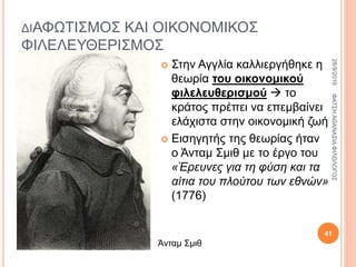 ΔΙΑΦΩΤΙΣΜΟΣ ΚΑΙ ΟΙΚΟΝΟΜΙΚΟΣ
ΦΙΛΕΛΕΥΘΕΡΙΣΜΟΣ
 Στην Αγγλία καλλιεργήθηκε η
θεωρία του οικονομικού
φιλελευθερισμού  το
κράτος πρέπει να επεμβαίνει
ελάχιστα στην οικονομική ζωή
 Εισηγητής της θεωρίας ήταν
ο Άνταμ Σμιθ με το έργο του
«Έρευνες για τη φύση και τα
αίτια του πλούτου των εθνών»
(1776)
Άνταμ Σμιθ
28/9/2016ΦΑΤΣΗΑΘΑΝΑΣΙΑΦΙΛΟΛΟΓΟΣ
41
 