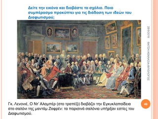 Γκ. Λενονιέ, Ο Ντ’ Αλαμπέρ (στο τραπέζι) διαβάζει την Εγκυκλοπαίδεια
στο σαλόνι της μαντάμ Ζοφρέν: τα παρισινά σαλόνια υπήρξαν εστίες του
Διαφωτισμού.
Δείτε την εικόνα και διαβάστε το σχόλιο. Ποιο
συμπέρασμα προκύπτει για τις διάδοση των ιδεών του
Διαφωτισμού;
28/9/2016ΦΑΤΣΗΑΘΑΝΑΣΙΑΦΙΛΟΛΟΓΟΣ
46
 