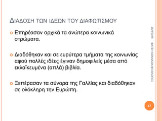 ΔΙΑΔΟΣΗ ΤΩΝ ΙΔΕΩΝ ΤΟΥ ΔΙΑΦΩΤΙΣΜΟΥ
 Επηρέασαν αρχικά τα ανώτερα κοινωνικά
στρώματα.
 Διαδόθηκαν και σε ευρύτερα τμήματα της κοινωνίας
αφού πολλές ιδέες έγιναν δημοφιλείς μέσα από
εκλαϊκευμένα (απλά) βιβλία.
 Ξεπέρασαν τα σύνορα της Γαλλίας και διαδόθηκαν
σε ολόκληρη την Ευρώπη.
28/9/2016ΦΑΤΣΗΑΘΑΝΑΣΙΑΦΙΛΟΛΟΓΟΣ
47
 