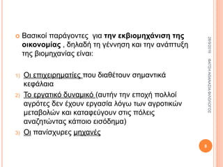  Βασικοί παράγοντες για την εκβιομηχάνιση της
οικονομίας , δηλαδή τη γέννηση και την ανάπτυξη
της βιομηχανίας είναι:
1) Οι επιχειρηματίες που διαθέτουν σημαντικά
κεφάλαια
2) Το εργατικό δυναμικό (αυτήν την εποχή πολλοί
αγρότες δεν έχουν εργασία λόγω των αγροτικών
μεταβολών και καταφεύγουν στις πόλεις
αναζητώντας κάποιο εισόδημα)
3) Οι πανίσχυρες μηχανές
28/9/2016ΦΑΤΣΗΑΘΑΝΑΣΙΑΦΙΛΟΛΟΓΟΣ
8
 