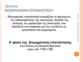 ΟΡΙΣΜΟΣ
ΒΙΟΜΗΧΑΝΙΚΗ ΕΠΑΝΑΣΤΑΣΗ
 Βιομηχανική επανάσταση ονομάζεται το φαινόμενο
της εκβιομηχάνισης της οικονομίας, δηλαδή της
αλλαγής του χαρακτήρα της οικονομίας που
βασίζεται στα κεφάλαια και την επένδυση σε
εργοστάσια και μηχανήματα.
Α’ φάση της βιομηχανικής επανάστασης
συντελείται στη Μεγάλη Βρετανία
γύρω στα 1750-1780
28/9/2016ΦΑΤΣΗΑΘΑΝΑΣΙΑΦΙΛΟΛΟΓΟΣ
9
 