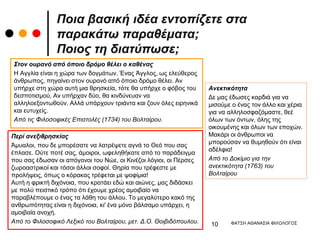 Ποια βασική ιδέα εντοπίζετε στα
παρακάτω παραθέματα;
Ποιος τη διατύπωσε;
Στον ουρανό από όποιο δρόμο θέλει ο καθένας
Η Αγγλία είναι η χώρα των δογμάτων. Ένας Άγγλος, ως ελεύθερος
άνθρωπος, πηγαίνει στον ουρανό από όποιο δρόμο θέλει. Αν
υπήρχε στη χώρα αυτή μια θρησκεία, τότε θα υπήρχε ο φόβος του
δεσποτισμού, Αν υπήρχαν δύο, θα κινδύνευαν να
αλληλοεξοντωθούν. Αλλά υπάρχουν τριάντα και ζουν όλες ειρηνικά
και ευτυχείς.
Από τις Φιλοσοφικές Επιστολές (1734) του Βολταίρου.
Περί ανεξιθρησκίας
Άμυαλοι, που δε μπορέσατε να λατρέψετε αγνά το Θεό που σας
έπλασε. Ούτε ποτέ σας, άμοιροι, ωφεληθήκατε από το παράδειγμα
που σας έδωσαν οι απόγονοι του Νώε, οι Κινέζοι λόγιοι, οι Πέρσες
ζωροαστρικοί και τόσοι άλλοι σοφοί. Θηρία που τρέφεστε με
προλήψεις, όπως ο κόρακας τρέφεται με ψοφίμια!
Αυτή η φρικτή διχόνοια, που κρατάει εδώ και αιώνες, μας διδάσκει
με πολύ πειστικό τρόπο ότι έχουμε χρέος αμοιβαίο να
παραβλέπουμε ο ένας τα λάθη του άλλου. Το μεγαλύτερο κακό της
ανθρωπότητας είναι η διχόνοια, κι' ένα μόνο βάλσαμο υπάρχει, η
αμοιβαία ανοχή.
Από το Φιλοσοφικό Λεξικό του Βολταίρου, μετ. Δ.Ο. Θοιβιδόπουλου.
Ανεκτικότητα
Δε μας έδωσες καρδιά για να
μισούμε ο ένας τον άλλο και χέρια
για να αλληλοσφαζόμαστε, θεέ
όλων των όντων, όλης της
οικουμένης και όλων των εποχών.
Μακάρι οι άνθρωποι να
μπορούσαν να θυμηθούν ότι είναι
αδέλφια!
Από το Δοκίμιο για την
ανεκτικότητα (1763) του
Βολταίρου
ΦΑΤΣΗ ΑΘΑΝΑΣΙΑ ΦΙΛΟΛΟΓΟΣ
10
 