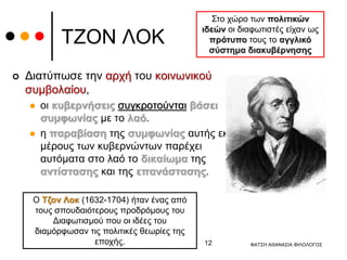 ΤΖΟΝ ΛΟΚ
 Διατύπωσε την αρχή του κοινωνικού
συμβολαίου,
 οι κυβερνήσεις συγκροτούνται βάσει
συμφωνίας με το λαό.
 η παραβίαση της συμφωνίας αυτής εκ
μέρους των κυβερνώντων παρέχει
αυτόματα στο λαό το δικαίωμα της
αντίστασης και της επανάστασης.
Ο Τζον Λοκ (1632-1704) ήταν ένας από
τους σπουδαιότερους προδρόμους του
Διαφωτισμού που οι ιδέες του
διαμόρφωσαν τις πολιτικές θεωρίες της
εποχής.
Στο χώρο των πολιτικών
ιδεών οι διαφωτιστές είχαν ως
πρότυπο τους το αγγλικό
σύστημα διακυβέρνησης
ΦΑΤΣΗ ΑΘΑΝΑΣΙΑ ΦΙΛΟΛΟΓΟΣ
12
 