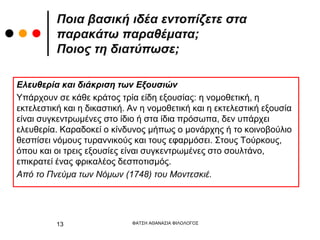 Ελευθερία και διάκριση των Εξουσιών
Υπάρχουν σε κάθε κράτος τρία είδη εξουσίας: η νομοθετική, η
εκτελεστική και η δικαστική. Αν η νομοθετική και η εκτελεστική εξουσία
είναι συγκεντρωμένες στο ίδιο ή στα ίδια πρόσωπα, δεν υπάρχει
ελευθερία. Καραδοκεί ο κίνδυνος μήπως ο μονάρχης ή το κοινοβούλιο
θεσπίσει νόμους τυραννικούς και τους εφαρμόσει. Στους Τούρκους,
όπου και οι τρεις εξουσίες είναι συγκεντρωμένες στο σουλτάνο,
επικρατεί ένας φρικαλέος δεσποτισμός.
Από το Πνεύμα των Νόμων (1748) του Μοντεσκιέ.
Ποια βασική ιδέα εντοπίζετε στα
παρακάτω παραθέματα;
Ποιος τη διατύπωσε;
ΦΑΤΣΗ ΑΘΑΝΑΣΙΑ ΦΙΛΟΛΟΓΟΣ
13
 