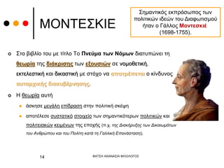 ΜΟΝΤΕΣΚΙΕ
 Στο βιβλίο του με τίτλο Το Πνεύμα των Νόμων διατυπώνει τη
θεωρία της διάκρισης των εξουσιών σε νομοθετική,
εκτελεστική και δικαστική με στόχο να αποτρέπεται ο κίνδυνος
αυταρχικής διακυβέρνησης.
 Η θεωρία αυτή
 άσκησε μεγάλη επίδραση στην πολιτική σκέψη
 αποτέλεσε συστατικό στοιχείο των σημαντικότερων πολιτικών και
πολιτειακών κειμένων της εποχής (π.χ. της Διακήρυξης των Δικαιωμάτων
του Ανθρώπου και του Πολίτη κατά τη Γαλλική Επανάσταση).
Σημαντικός εκπρόσωπος των
πολιτικών ιδεών του Διαφωτισμού
ήταν ο Γάλλος Μοντεσκιέ
(1698-1755).
ΦΑΤΣΗ ΑΘΑΝΑΣΙΑ ΦΙΛΟΛΟΓΟΣ
14
 