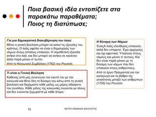 Ποια βασική ιδέα εντοπίζετε στα
παρακάτω παραθέματα;
Ποιος τη διατύπωσε;
Για μια δημοκρατική διακυβέρνηση του λαού
Μόνο η γενική βούληση μπορεί να ασκεί τις εξουσίες του
κράτους. Ο λαός οφείλει να είναι ο δημιουργός των
νόμων στους οποίους υπακούει. Η νομοθετική εξουσία
ανήκει στο λαό, και δεν μπορεί να ανήκει σε κανέναν
άλλο παρά μόνον σ' αυτόν.
Από το Κοινωνικό Συμβόλαιο (1762) του Ρουσσό.
Τι είναι η Γενική Βούληση
Καθένας από μας συνενώνει τον εαυτό του με την
κοινωνία και θέτει όλη τη δύναμη του κάτω από τη γενική
βούληση και δεχόμαστε κάθε μέλος ως μέρος αδιαίρετο
του συνόλου. Κάθε μέλος της κοινωνίας ενώνεται με όλους
και δεν ενώνεται ξεχωριστά με κάθε άτομο.
Η δύναμη των Νόμων
ΈναςΑ λαός ελεύθερος υπακούει,
αλλά δεν υπηρετεί. Έχει αρχηγούς
και όχι αφεντικά. Υπακούει στους
νόμους και μόνον σ' αυτούς. Και
δεν είναι παρά μόνον με τη
δύναμη των νόμων που δεν
υπακούει στους ανθρώπους.
Από το έργο Πραγματεία για την
καταγωγή και τα βάθρα της
ανισότητας μεταξύ των ανθρώπων
(1755) του Ρουσσό.
ΦΑΤΣΗ ΑΘΑΝΑΣΙΑ ΦΙΛΟΛΟΓΟΣ
15
 