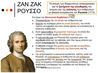 ΖΑΝ ΖΑΚ
ΡΟΥΣΣΟ
Τη σκέψη των διαφωτιστών απασχόλησαν
και τα ζητήματα της ελευθερίας του
ατόμου και της ισότητας των ανθρώπων
με βασικό εκπρόσωπο τον Ρουσσό (1712-
1778).
Στο έργο του Κοινωνικό Συμβόλαιο (1762)
 Υπερασπίζεται την ελευθερία του ανθρώπου και
 Δέχεται ως κυρίαρχη μόνο τη γενική βούληση, την οποία
πρέπει να εκφράζει και στην οποία οφείλει να υποτάσσεται η
εκάστοτε κυβέρνηση.
 Αυτό προϋποθέτει δημοκρατικό πολίτευμα, το οποίο δεν
μπορεί να νοηθεί χωρίς το σεβασμό των νόμων.
 Η πολιτική θεωρία του Ρουσσό δεν εγγυάται μόνο την
ελευθερία αλλά και την ισότητα, κάτι που όμως απαιτεί μια
ριζική αναμόρφωση της κοινωνίας.
 Η ισότητα υπήρχε στη φυσική κοινωνία και καταργήθηκε,
όταν δημιουργήθηκε ο θεσμός της ιδιοκτησίας και της
εξουσίας.
 Για να ξεπεραστεί η κοινωνική ανισότητα, πρέπει, κατά τον
Ρουσσό, να επιστρέψουν οι άνθρωποι σε μια ενδιάμεση
κοινωνία μεταξύ της φυσικής και της σύγχρονής του, χωρίς
αυτό να σημαίνει επιστροφή σε πρωτόγονες συνθήκες
διαβίωσης ή απόρριψη της προόδου και του θεσμού της
ιδιοκτησίας.
ΦΑΤΣΗ ΑΘΑΝΑΣΙΑ ΦΙΛΟΛΟΓΟΣ
16
 