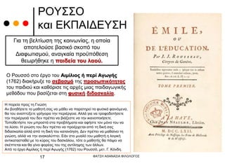 ΡΟΥΣΣΟ
και ΕΚΠΑΙΔΕΥΣΗ
Ο Ρουσσό στο έργο του Αιμίλιος ή περί Αγωγής
(1762) διακήρυξε το σεβασμό της προσωπικότητας
του παιδιού και καθόρισε τις αρχές μιας παιδαγωγικής
μεθόδου που βασίζεται στη φυσική διδασκαλία.
Για τη βελτίωση της κοινωνίας, η οποία
αποτελούσε βασικό σκοπό του
Διαφωτισμού, αναγκαία προϋπόθεση
θεωρήθηκε η παιδεία του λαού.
Η πορεία προς τη Γνώση
Αν βοηθήσετε το μαθητή σας να μάθει να παρατηρεί τα φυσικά φαινόμενα,
θα του αναπτύξετε γρήγορα την περιέργεια. Αλλά για να τροφοδοτήσετε
την περιέργειά του δεν πρέπει να βιάζεστε να την ικανοποιήσετε.
Τοποθετήστε τον μπροστά στα προβλήματα και αφήστε τον μόνο του να
τα λύσει. Η γνώση του δεν πρέπει να προέρχεται από τη δική σας
διδασκαλία αλλά από τη δική του κατανόηση. Δεν πρέπει να μαθαίνει τη
γνώση, αλλά να την ανακαλύπτει. Εάν στο μυαλό του μαθητή η λογική
αντικατασταθεί με το κύρος του δασκάλου, τότε ο μαθητής θα πάψει να
σκέπτεται και θα γίνει φορέας του της αντίληψης των άλλων.
Από το έργο Αιμίλιος ή περί Αγωγής (1762) του Ρουσσό, μετ. Γ. Κόνδη.
ΦΑΤΣΗ ΑΘΑΝΑΣΙΑ ΦΙΛΟΛΟΓΟΣ
17
 