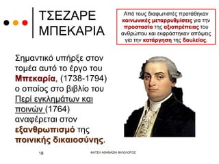 ΤΣΕΖΑΡΕ
ΜΠΕΚΑΡΙΑ
Σημαντικό υπήρξε στον
τομέα αυτό το έργο του
Μπεκαρία, (1738-1794)
ο οποίος στο βιβλίο του
Περί εγκλημάτων και
ποινών (1764)
αναφέρεται στον
εξανθρωπισμό της
ποινικής δικαιοσύνης.
ΦΑΤΣΗ ΑΘΑΝΑΣΙΑ ΦΙΛΟΛΟΓΟΣ
18
Από τους διαφωτιστές προτάθηκαν
κοινωνικές μεταρρυθμίσεις για την
προστασία της αξιοπρέπειας του
ανθρώπου και εκφράστηκαν απόψεις
για την κατάργηση της δουλείας.
 