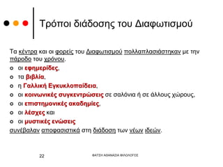 Τρόποι διάδοσης του Διαφωτισμού
Τα κέντρα και οι φορείς του Διαφωτισμού πολλαπλασιάστηκαν με την
πάροδο του χρόνου.
 οι εφημερίδες,
 τα βιβλία,
 η Γαλλική Εγκυκλοπαίδεια,
 οι κοινωνικές συγκεντρώσεις σε σαλόνια ή σε άλλους χώρους,
 οι επιστημονικές ακαδημίες,
 οι λέσχες και
 οι μυστικές ενώσεις
συνέβαλαν αποφασιστικά στη διάδοση των νέων ιδεών.
ΦΑΤΣΗ ΑΘΑΝΑΣΙΑ ΦΙΛΟΛΟΓΟΣ
22
 
