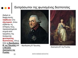 Εκπρόσωποι της φωτισμένης δεσποτείας
Φρειδερίκος Β’ Πρωσίας
Αικατερίνη Β’ της Ρωσίας
ΦΑΤΣΗ ΑΘΑΝΑΣΙΑ ΦΙΛΟΛΟΓΟΣ
23
Ακόμη οι
διαφωτιστές
ταξίδευαν στο
εξωτερικό, όπου
εξέθεταν τις
απόψεις τους,
προσκεκλημένοι
συχνά από
ηγεμόνες της
λεγόμενης
φωτισμένης
δεσποτείας, όπως
ήταν ο Φρειδερίκος
Β' της Πρωσίας και
η Μεγάλη
Αικατερίνη της
Ρωσίας.
 