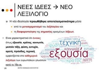 ΝΕΕΣ ΙΔΕΕΣ  ΝΕΟ
ΛΕΞΙΛΟΓΙΟ
 Η νέα ιδεολογία προωθήθηκε αποτελεσματικότερα μέσα
 από το μετασχηματισμό του λεξιλογίου και
 τη διαφοροποίηση της σημασίας ορισμένων λέξεων.
ΦΑΤΣΗ ΑΘΑΝΑΣΙΑ ΦΙΛΟΛΟΓΟΣ
26
• Είναι χαρακτηριστικό ότι έννοιες
όπως εξουσία, κράτος, κοινωνία,
μεσαία τάξη, φύση, ευτυχία,
αρετή, πρόοδος, τεχνική,
εμφανίζονται στο καθημερινό
λεξιλόγιο των ευρωπαϊκών γλωσσών
κατά το 18ο αι.
 
